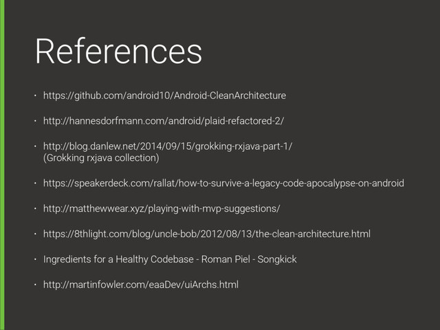 References
• https://github.com/android10/Android-CleanArchitecture
• http://hannesdorfmann.com/android/plaid-refactored-2/
• http://blog.danlew.net/2014/09/15/grokking-rxjava-part-1/  
(Grokking rxjava collection)
• https://speakerdeck.com/rallat/how-to-survive-a-legacy-code-apocalypse-on-android
• http://matthewwear.xyz/playing-with-mvp-suggestions/
• https://8thlight.com/blog/uncle-bob/2012/08/13/the-clean-architecture.html
• Ingredients for a Healthy Codebase - Roman Piel - Songkick
• http://martinfowler.com/eaaDev/uiArchs.html
