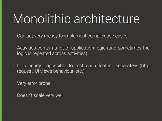 Monolithic architecture
• Can get very messy to implement complex use-cases.
• Activities contain a lot of application logic (and sometimes the
logic is repeated across activities).
• It is nearly impossible to test each feature separately (http
request, UI views behaviour, etc.)
• Very error prone.
• Doesn’t scale very well.
