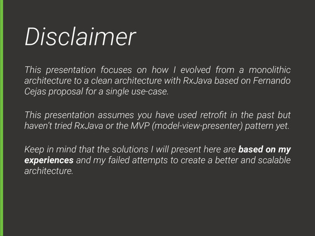 Disclaimer
This presentation focuses on how I evolved from a monolithic
architecture to a clean architecture with RxJava based on Fernando
Cejas proposal for a single use-case.
This presentation assumes you have used retroﬁt in the past but
haven’t tried RxJava or the MVP (model-view-presenter) pattern yet.
Keep in mind that the solutions I will present here are based on my
experiences and my failed attempts to create a better and scalable
architecture.
