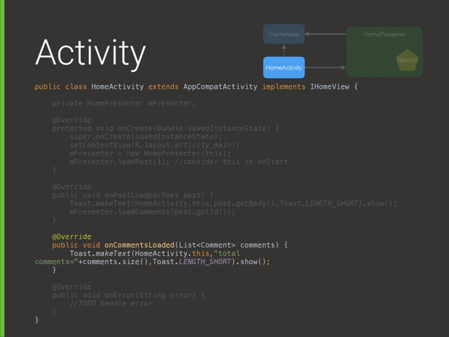 Activity
public class HomeActivity extends AppCompatActivity implements IHomeView { 
 
private HomePresenter mPresenter; 
 
@Override 
protected void onCreate(Bundle savedInstanceState) { 
super.onCreate(savedInstanceState); 
setContentView(R.layout.activity_main); 
mPresenter = new HomePresenter(this);
mPresenter.loadPost(1); //consider this in onStart 
} 
 
@Override 
public void onPostLoaded(Post post) { 
Toast.makeText(HomeActivity.this,post.getBody(),Toast.LENGTH_SHORT).show(); 
mPresenter.loadComments(post.getId()); 
} 
 
@Override 
public void onCommentsLoaded(List comments) { 
Toast.makeText(HomeActivity.this,"total
comments="+comments.size(),Toast.LENGTH_SHORT).show(); 
} 
 
@Override 
public void onError(String error) { 
//TODO handle error 
} 
}
HomeActivity
HomePresenter
IHomeView
Retroﬁt
