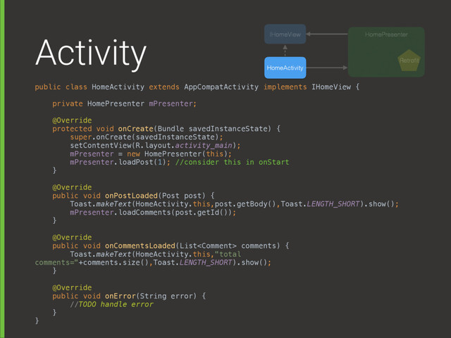 Activity
public class HomeActivity extends AppCompatActivity implements IHomeView { 
 
private HomePresenter mPresenter; 
 
@Override 
protected void onCreate(Bundle savedInstanceState) { 
super.onCreate(savedInstanceState); 
setContentView(R.layout.activity_main); 
mPresenter = new HomePresenter(this);
mPresenter.loadPost(1); //consider this in onStart 
}
 
@Override 
public void onPostLoaded(Post post) { 
Toast.makeText(HomeActivity.this,post.getBody(),Toast.LENGTH_SHORT).show(); 
mPresenter.loadComments(post.getId()); 
} 
 
@Override 
public void onCommentsLoaded(List comments) { 
Toast.makeText(HomeActivity.this,"total
comments="+comments.size(),Toast.LENGTH_SHORT).show(); 
} 
 
@Override 
public void onError(String error) { 
//TODO handle error 
} 
}
HomeActivity
HomePresenter
IHomeView
Retroﬁt
