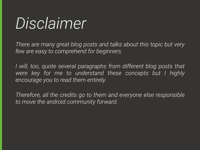 Disclaimer
There are many great blog posts and talks about this topic but very
few are easy to comprehend for beginners.
I will, too, quote several paragraphs from different blog posts that
were key for me to understand these concepts but I highly
encourage you to read them entirely.
Therefore, all the credits go to them and everyone else responsible
to move the android community forward.
