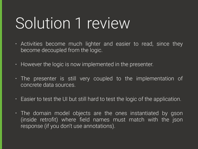 Solution 1 review
• Activities become much lighter and easier to read, since they
become decoupled from the logic.
• However the logic is now implemented in the presenter.
• The presenter is still very coupled to the implementation of
concrete data sources.
• Easier to test the UI but still hard to test the logic of the application.
• The domain model objects are the ones instantiated by gson
(inside retroﬁt) where ﬁeld names must match with the json
response (if you don’t use annotations).
