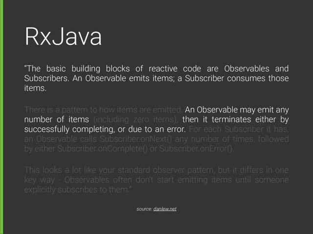 RxJava
“The basic building blocks of reactive code are Observables and
Subscribers. An Observable emits items; a Subscriber consumes those
items.
There is a pattern to how items are emitted. An Observable may emit any
number of items (including zero items), then it terminates either by
successfully completing, or due to an error. For each Subscriber it has,
an Observable calls Subscriber.onNext() any number of times, followed
by either Subscriber.onComplete() or Subscriber.onError().
This looks a lot like your standard observer pattern, but it differs in one
key way - Observables often don't start emitting items until someone
explicitly subscribes to them.”
source: danlew.net
