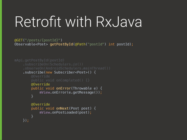 Retroﬁt with RxJava
@GET("/posts/{postId}") 
Observable getPostById(@Path("postId") int postId);
mApi.getPostById(postId) 
.subscribeOn(Schedulers.io()) 
.observeOn(AndroidSchedulers.mainThread()) 
.subscribe(new Subscriber() { 
@Override 
public void onCompleted() {} 
@Override 
public void onError(Throwable e) { 
mView.onError(e.getMessage()); 
} 
 
@Override 
public void onNext(Post post) { 
mView.onPostLoaded(post); 
} 
});
