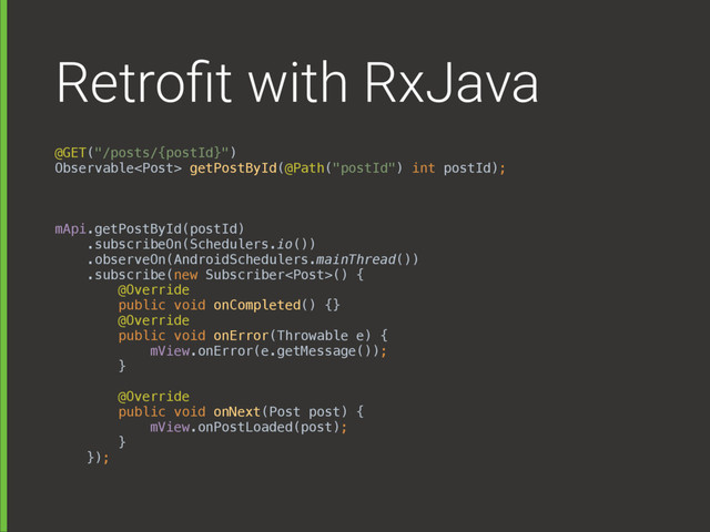 Retroﬁt with RxJava
@GET("/posts/{postId}") 
Observable getPostById(@Path("postId") int postId);
mApi.getPostById(postId) 
.subscribeOn(Schedulers.io()) 
.observeOn(AndroidSchedulers.mainThread()) 
.subscribe(new Subscriber() { 
@Override 
public void onCompleted() {} 
@Override 
public void onError(Throwable e) { 
mView.onError(e.getMessage()); 
} 
 
@Override 
public void onNext(Post post) { 
mView.onPostLoaded(post); 
} 
});
