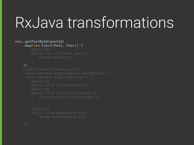 RxJava transformations
mApi.getPostById(postId) 
.map(new Func1() { 
@Override 
public Foo call(Post post) { 
return new Foo(); 
} 
}) 
.subscribeOn(Schedulers.io()) 
.observeOn(AndroidSchedulers.mainThread()) 
.subscribe(new Subscriber() { 
@Override 
public void onCompleted() {} 
@Override 
public void onError(Throwable e) { 
mView.onError(e.getMessage()); 
} 
 
@Override 
public void onNext(Foo foo) { 
mView.onFooLoaded(foo); 
} 
});
