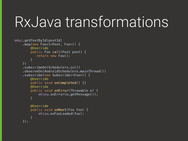 RxJava transformations
mApi.getPostById(postId) 
.map(new Func1() { 
@Override 
public Foo call(Post post) { 
return new Foo(); 
} 
}) 
.subscribeOn(Schedulers.io()) 
.observeOn(AndroidSchedulers.mainThread()) 
.subscribe(new Subscriber() { 
@Override 
public void onCompleted() {} 
@Override 
public void onError(Throwable e) { 
mView.onError(e.getMessage()); 
} 
 
@Override 
public void onNext(Foo foo) { 
mView.onFooLoaded(foo); 
} 
});
