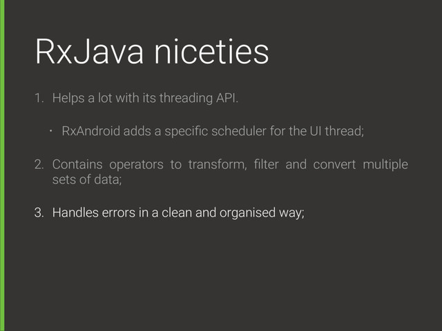 RxJava niceties
1. Helps a lot with its threading API.
• RxAndroid adds a speciﬁc scheduler for the UI thread;
2. Contains operators to transform, ﬁlter and convert multiple
sets of data;
3. Handles errors in a clean and organised way;
