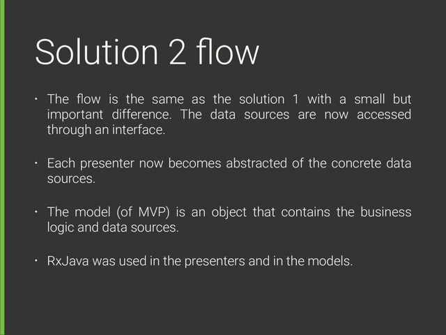 Solution 2 ﬂow
• The ﬂow is the same as the solution 1 with a small but
important difference. The data sources are now accessed
through an interface.
• Each presenter now becomes abstracted of the concrete data
sources.
• The model (of MVP) is an object that contains the business
logic and data sources.
• RxJava was used in the presenters and in the models.
