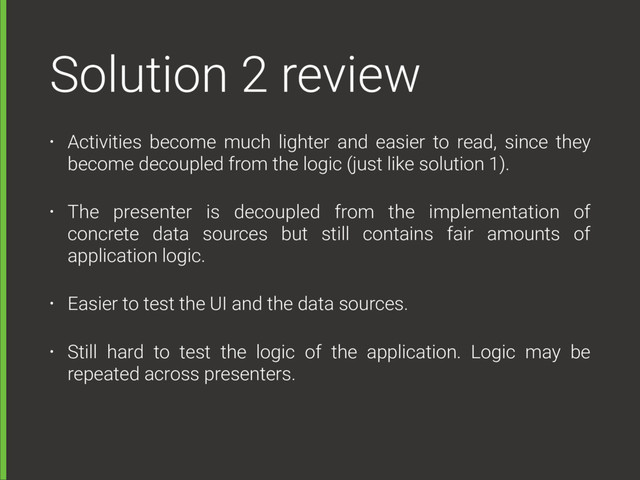 Solution 2 review
• Activities become much lighter and easier to read, since they
become decoupled from the logic (just like solution 1).
• The presenter is decoupled from the implementation of
concrete data sources but still contains fair amounts of
application logic.
• Easier to test the UI and the data sources.
• Still hard to test the logic of the application. Logic may be
repeated across presenters.
