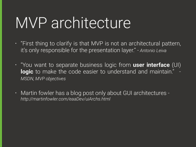 MVP architecture
• “First thing to clarify is that MVP is not an architectural pattern,
it’s only responsible for the presentation layer.” - Antonio Leiva
• “You want to separate business logic from user interface (UI)
logic to make the code easier to understand and maintain.” -
MSDN, MVP objectives
• Martin fowler has a blog post only about GUI architectures -  
http://martinfowler.com/eaaDev/uiArchs.html
