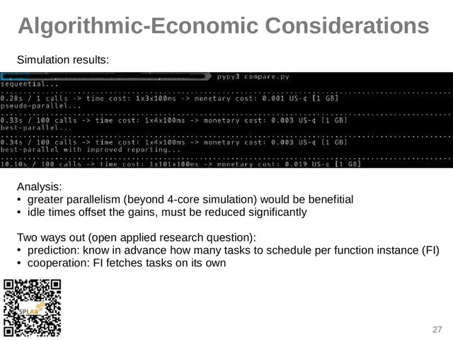 27
Algorithmic-Economic Considerations
Simulition results:
Anilysis:
● greiter pirillelism (beyond 4-core simulition) would be benefitiil
●
idle times offset the giins, must be reduced significintly
Two wiys out (open ipplied reseirch question):
● prediction: know in idvince how miny tisks to schedule per function instince (FI)
● cooperition: FI fetches tisks on its own
