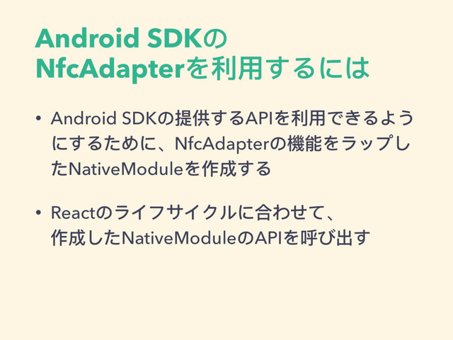 Android SDKの
NfcAdapterを利利⽤用するには
• Android SDKの提供するAPIを利利⽤用できるよう
にするために、NfcAdapterの機能をラップし
たNativeModuleを作成する
• Reactのライフサイクルに合わせて、 
作成したNativeModuleのAPIを呼び出す
