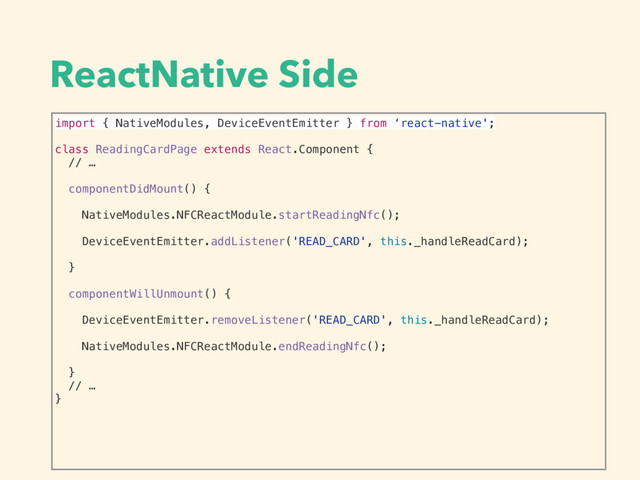 ReactNative Side
import { NativeModules, DeviceEventEmitter } from ‘react-native';
class ReadingCardPage extends React.Component {
// …
componentDidMount() {
NativeModules.NFCReactModule.startReadingNfc();
DeviceEventEmitter.addListener('READ_CARD', this._handleReadCard);
}
componentWillUnmount() {
DeviceEventEmitter.removeListener('READ_CARD', this._handleReadCard);
NativeModules.NFCReactModule.endReadingNfc();
}
// …
}
