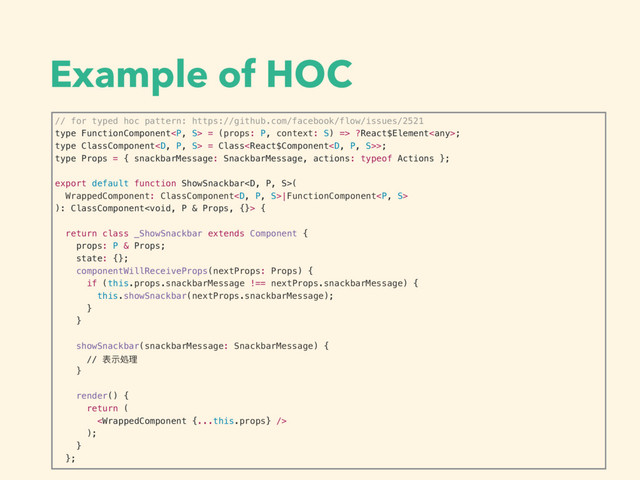 Example of HOC
// for typed hoc pattern: https://github.com/facebook/flow/issues/2521
type FunctionComponent<p> = (props: P, context: S) => ?React$Element;
type ClassComponent = Class>;
type Props = { snackbarMessage: SnackbarMessage, actions: typeof Actions };
export default function ShowSnackbar(
WrappedComponent: ClassComponent|FunctionComponent<p>
): ClassComponent {
return class _ShowSnackbar extends Component {
props: P & Props;
state: {};
componentWillReceiveProps(nextProps: Props) {
if (this.props.snackbarMessage !== nextProps.snackbarMessage) {
this.showSnackbar(nextProps.snackbarMessage);
}
}
showSnackbar(snackbarMessage: SnackbarMessage) {
// 表示処理理
}
render() {
return (

);
}
};
</p></p>
