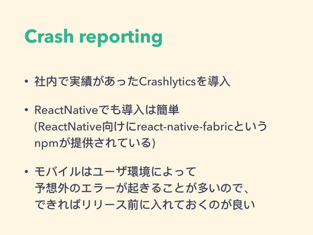 Crash reporting
• 社内で実績があったCrashlyticsを導⼊入
• ReactNativeでも導⼊入は簡単 
(ReactNative向けにreact-native-fabricという
npmが提供されている)
• モバイルはユーザ環境によって 
予想外のエラーが起きることが多いので、 
できればリリース前に⼊入れておくのが良い
