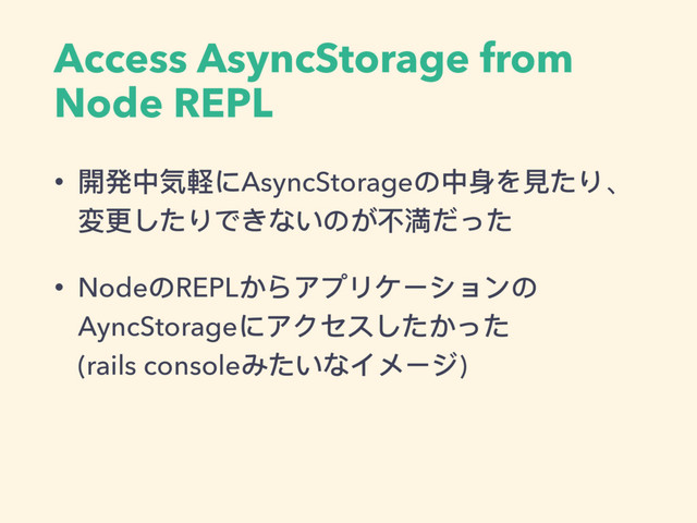 Access AsyncStorage from
Node REPL
• 開発中気軽にAsyncStorageの中身を⾒見見たり、 
変更更したりできないのが不不満だった
• NodeのREPLからアプリケーションの
AyncStorageにアクセスしたかった 
(rails consoleみたいなイメージ)

