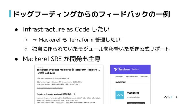 ドッグフーディングからのフィードバックの一例
● Infrastracture as Code したい
○ → Mackerel も Terraform 管理したい！
○ 独自に作られていたモジュールを移管いただき公式サポート
● Mackerel SRE が開発も主導
19
