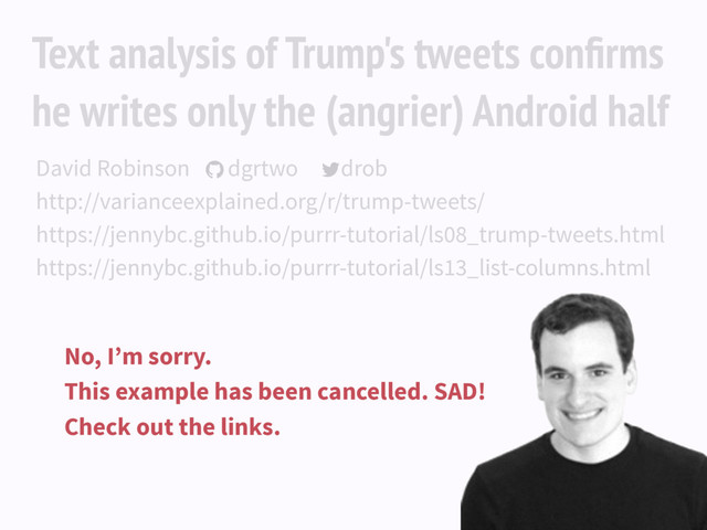 Text analysis of Trump's tweets conﬁrms
he writes only the (angrier) Android half
David Robinson dgrtwo drob
http://varianceexplained.org/r/trump-tweets/
https://jennybc.github.io/purrr-tutorial/ls08_trump-tweets.html
https://jennybc.github.io/purrr-tutorial/ls13_list-columns.html
 
No, I’m sorry.
This example has been cancelled. SAD!
Check out the links.
