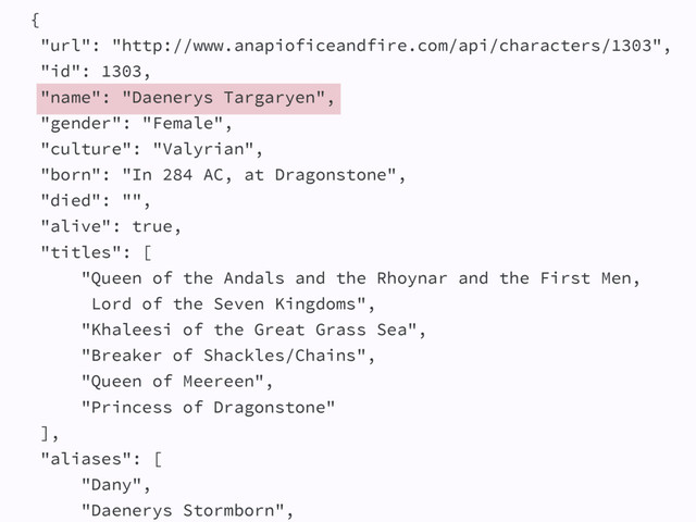 {
"url": "http://www.anapioficeandfire.com/api/characters/1303",
"id": 1303,
"name": "Daenerys Targaryen",
"gender": "Female",
"culture": "Valyrian",
"born": "In 284 AC, at Dragonstone",
"died": "",
"alive": true,
"titles": [
"Queen of the Andals and the Rhoynar and the First Men,
Lord of the Seven Kingdoms",
"Khaleesi of the Great Grass Sea",
"Breaker of Shackles/Chains",
"Queen of Meereen",
"Princess of Dragonstone"
],
"aliases": [
"Dany",
"Daenerys Stormborn",

