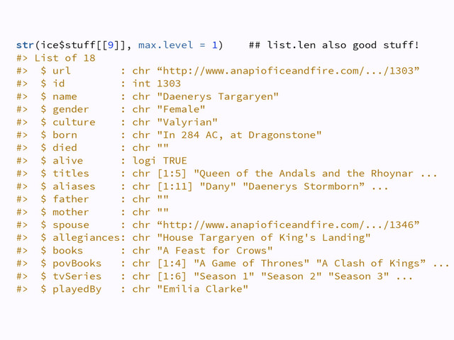 str(ice$stuff[[9]], max.level = 1) ## list.len also good stuff! 
#> List of 18 
#> $ url : chr “http://www.anapioficeandfire.com/.../1303” 
#> $ id : int 1303 
#> $ name : chr "Daenerys Targaryen" 
#> $ gender : chr "Female" 
#> $ culture : chr "Valyrian" 
#> $ born : chr "In 284 AC, at Dragonstone" 
#> $ died : chr "" 
#> $ alive : logi TRUE 
#> $ titles : chr [1:5] "Queen of the Andals and the Rhoynar ... 
#> $ aliases : chr [1:11] "Dany" "Daenerys Stormborn” ... 
#> $ father : chr "" 
#> $ mother : chr "" 
#> $ spouse : chr “http://www.anapioficeandfire.com/.../1346” 
#> $ allegiances: chr "House Targaryen of King's Landing" 
#> $ books : chr "A Feast for Crows" 
#> $ povBooks : chr [1:4] "A Game of Thrones" "A Clash of Kings” ...
#> $ tvSeries : chr [1:6] "Season 1" "Season 2" "Season 3" ... 
#> $ playedBy : chr "Emilia Clarke" 
