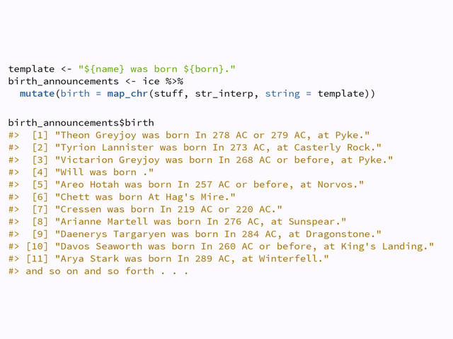 template <- "${name} was born ${born}." 
birth_announcements <- ice %>% 
mutate(birth = map_chr(stuff, str_interp, string = template))
 
birth_announcements$birth 
#> [1] "Theon Greyjoy was born In 278 AC or 279 AC, at Pyke."  
#> [2] "Tyrion Lannister was born In 273 AC, at Casterly Rock."  
#> [3] "Victarion Greyjoy was born In 268 AC or before, at Pyke."  
#> [4] "Will was born ."  
#> [5] "Areo Hotah was born In 257 AC or before, at Norvos."  
#> [6] "Chett was born At Hag's Mire."  
#> [7] "Cressen was born In 219 AC or 220 AC."  
#> [8] "Arianne Martell was born In 276 AC, at Sunspear."  
#> [9] "Daenerys Targaryen was born In 284 AC, at Dragonstone."  
#> [10] "Davos Seaworth was born In 260 AC or before, at King's Landing."  
#> [11] "Arya Stark was born In 289 AC, at Winterfell."  
#> and so on and so forth . . .
