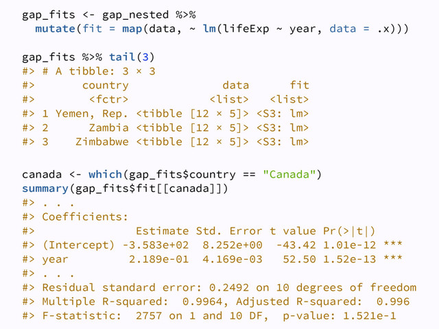 gap_fits <- gap_nested %>% 
mutate(fit = map(data, ~ lm(lifeExp ~ year, data = .x))) 
 
gap_fits %>% tail(3) 
#> # A tibble: 3 × 3 
#> country data fit 
#>    
#> 1 Yemen, Rep.   
#> 2 Zambia   
#> 3 Zimbabwe   
canada <- which(gap_fits$country == "Canada") 
summary(gap_fits$fit[[canada]]) 
#> . . . 
#> Coefficients: 
#> Estimate Std. Error t value Pr(>|t|)  
#> (Intercept) -3.583e+02 8.252e+00 -43.42 1.01e-12 *** 
#> year 2.189e-01 4.169e-03 52.50 1.52e-13 *** 
#> . . .  
#> Residual standard error: 0.2492 on 10 degrees of freedom 
#> Multiple R-squared: 0.9964, Adjusted R-squared: 0.996  
#> F-statistic: 2757 on 1 and 10 DF, p-value: 1.521e-1

