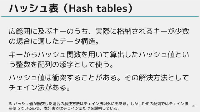 ハッシュ表（Hash tables）
広範囲に及ぶキーのうち、実際に格納されるキーが少数
の場合に適したデータ構造。
キーからハッシュ関数を用いて算出したハッシュ値とい
う整数を配列の添字として使う。
ハッシュ値は衝突することがある。その解決方法として
チェイン法がある。
23
※ ハッシュ値が衝突した場合の解決方法はチェイン法以外にもある。しかしPHPの配列ではチェイン法
を使っているので、本発表ではチェイン法だけを説明している。

