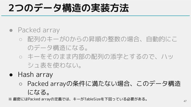 ● Packed array
○ 配列のキーが0からの昇順の整数の場合、自動的にこ
のデータ構造になる。
○ キーをそのまま内部の配列の添字とするので、ハッ
シュ表を使わない。
● Hash array
○ Packed arrayの条件に満たない場合、このデータ構造
になる。
2つのデータ構造の実装方法
47
※ 厳密にはPacked arrayの定義では、キーがTableSizeを下回っている必要がある。
