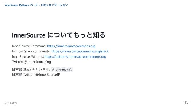 InnerSource
についてもっと知る
InnerSource Commons: https://innersourcecommons.org
Join our Slack community: https://innersourcecommons.org/slack
InnerSource Patterns: https://patterns.innersourcecommons.org
Twitter: @InnerSourceOrg
日本語 Slack
チャンネル: #jp-general
日本語 Twitter: @InnerSourceJP
InnerSource Patterns:
ベース・ドキュメンテーション
@yuhattor
13
