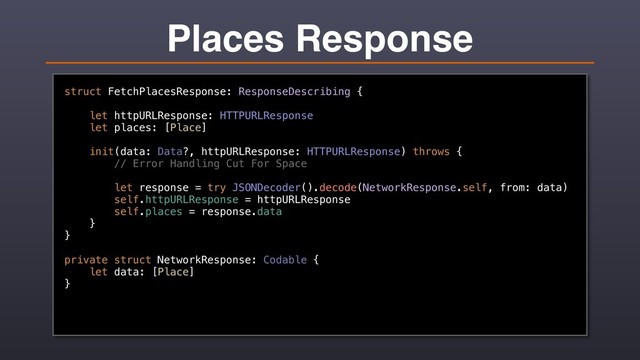 Places Response
struct FetchPlacesResponse: ResponseDescribing {
let httpURLResponse: HTTPURLResponse
let places: [Place]
init(data: Data?, httpURLResponse: HTTPURLResponse) throws {
// Error Handling Cut For Space
let response = try JSONDecoder().decode(NetworkResponse.self, from: data)
self.httpURLResponse = httpURLResponse
self.places = response.data
}
}
private struct NetworkResponse: Codable {
let data: [Place]
}
