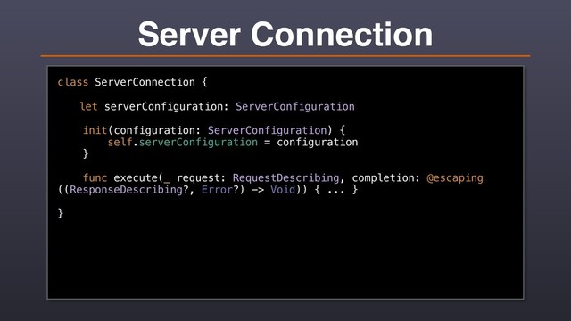 Server Connection
class ServerConnection {
let serverConfiguration: ServerConfiguration
init(configuration: ServerConfiguration) {
self.serverConfiguration = configuration
}
func execute(_ request: RequestDescribing, completion: @escaping
((ResponseDescribing?, Error?) -> Void)) { ... }
}
