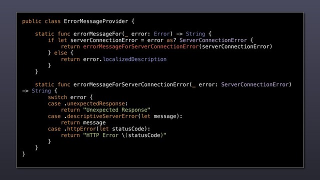 public class ErrorMessageProvider {
static func errorMessageFor(_ error: Error) -> String {
if let serverConnectionError = error as? ServerConnectionError {
return errorMessageForServerConnectionError(serverConnectionError)
} else {
return error.localizedDescription
}
}
static func errorMessageForServerConnectionError(_ error: ServerConnectionError)
-> String {
switch error {
case .unexpectedResponse:
return "Unexpected Response"
case .descriptiveServerError(let message):
return message
case .httpError(let statusCode):
return "HTTP Error \(statusCode)"
}
}
}
