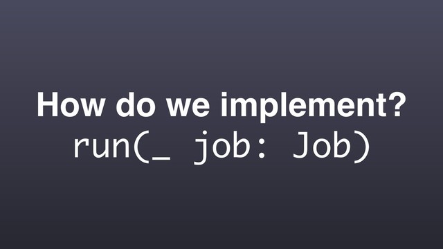 How do we implement?
run(_ job: Job)
