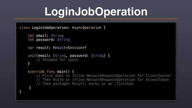 LoginJobOperation
class LoginJobOperation: AsyncOperation {
let email: String
let password: String
var result: Result?
init(email: String, password: String) {
// Skipped for space
}
override func main() {
// First does an inline NetworkRequestOperation for ClientSecret
// Then Build an inline NetworkRequestOperation for AccessToken
// Then packages Result, marks us as .finished
}
}
