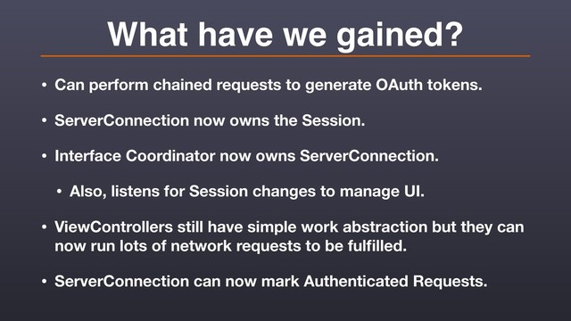 What have we gained?
• Can perform chained requests to generate OAuth tokens.
• ServerConnection now owns the Session.
• Interface Coordinator now owns ServerConnection.
• Also, listens for Session changes to manage UI.
• ViewControllers still have simple work abstraction but they can
now run lots of network requests to be fulﬁlled.
• ServerConnection can now mark Authenticated Requests.
