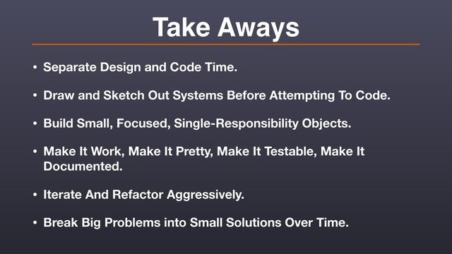 Take Aways
• Separate Design and Code Time.
• Draw and Sketch Out Systems Before Attempting To Code.
• Build Small, Focused, Single-Responsibility Objects.
• Make It Work, Make It Pretty, Make It Testable, Make It
Documented.
• Iterate And Refactor Aggressively.
• Break Big Problems into Small Solutions Over Time.
