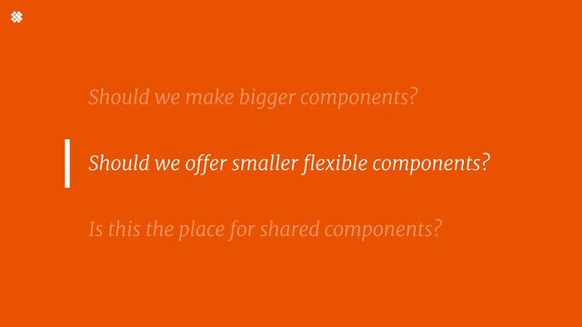 Should we make bigger components?


Is this the place for shared components?
Should we offer smaller flexible components? 



