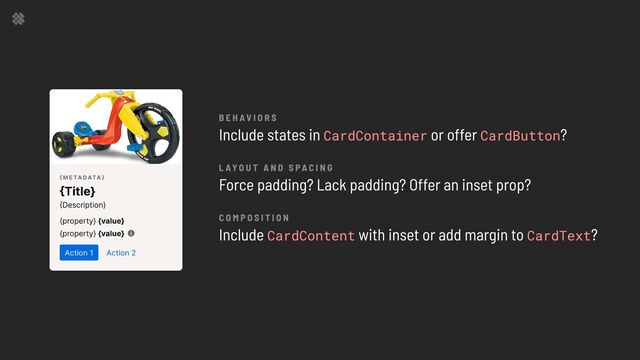 B e h av i o r s

l ay o u t a n d s pa c i n g

c o m p o s i t i o n

Include states in or offer ?


Force padding? Lack padding? Offer an inset prop?


Include with inset or add margin to ?
CardContainer CardButton
CardContent CardText
