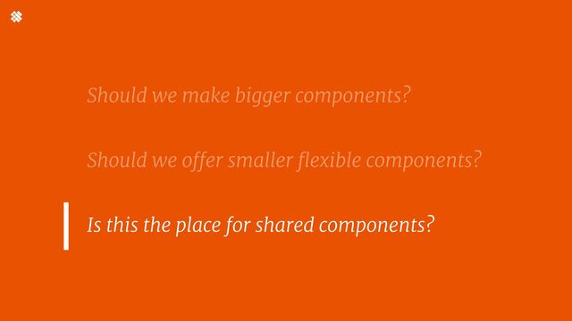 Should we make bigger components?


Should we offer smaller flexible components? 


Is this the place for shared components?
