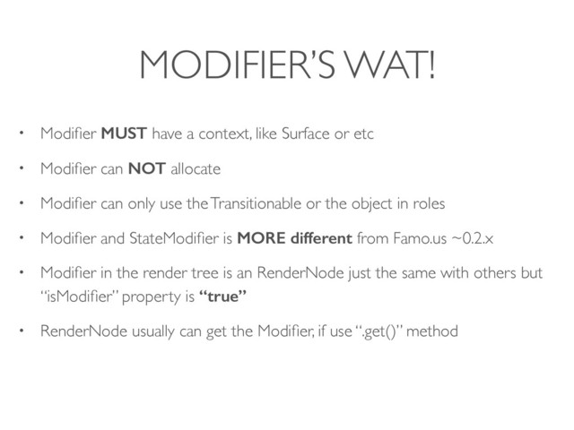 MODIFIER’S WAT!
• Modiﬁer MUST have a context, like Surface or etc
• Modiﬁer can NOT allocate
• Modiﬁer can only use the Transitionable or the object in roles
• Modiﬁer and StateModiﬁer is MORE different from Famo.us ~0.2.x
• Modiﬁer in the render tree is an RenderNode just the same with others but
“isModiﬁer” property is “true”
• RenderNode usually can get the Modiﬁer, if use “.get()” method
