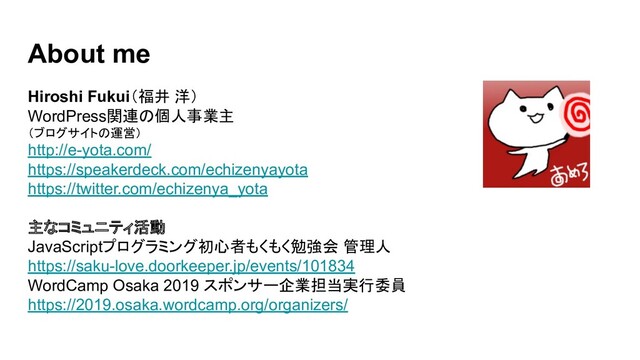 About me
Hiroshi Fukui（福井 洋）
WordPress関連の個人事業主
（ブログサイトの運営）
http://e-yota.com/
https://speakerdeck.com/echizenyayota
https://twitter.com/echizenya_yota
主なコミュニティ活動
JavaScriptプログラミング初心者もくもく勉強会 管理人
https://saku-love.doorkeeper.jp/events/101834
WordCamp Osaka 2019 スポンサー企業担当実行委員
https://2019.osaka.wordcamp.org/organizers/
