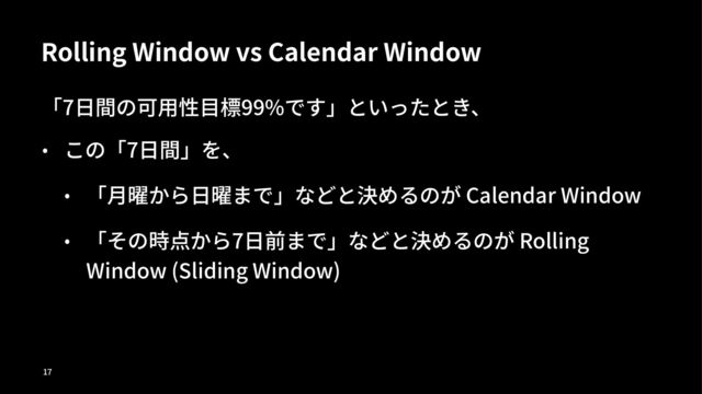Rolling Window vs Calendar Window
「7⽇間の可⽤性⽬標99%です」といったとき、
• この「7⽇間」を、
• 「⽉曜から⽇曜まで」などと決めるのが Calendar Window
• 「その時点から7⽇前まで」などと決めるのが Rolling
Window (Sliding Window)
!"
