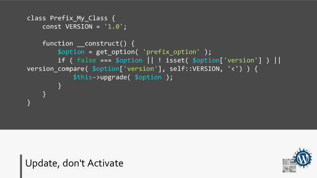 Update, don't Activate
class Prefix_My_Class {
const VERSION = '1.0';
function __construct() {
$option = get_option( 'prefix_option' );
if ( false === $option || ! isset( $option['version'] ) ||
version_compare( $option['version'], self::VERSION, '<') ) {
$this->upgrade( $option );
}
}
}
