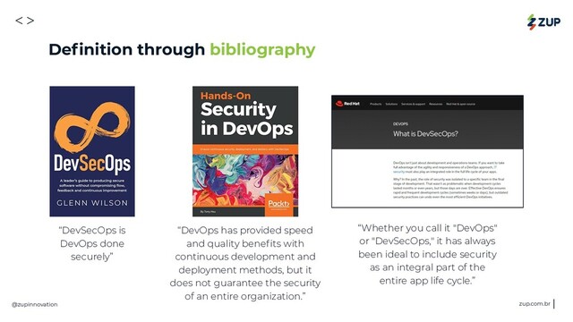 <>
@zupinnovation zup.com.br
“DevSecOps is
DevOps done
securely”
“DevOps has provided speed
and quality beneﬁts with
continuous development and
deployment methods, but it
does not guarantee the security
of an entire organization.”
“Whether you call it "DevOps"
or "DevSecOps," it has always
been ideal to include security
as an integral part of the
entire app life cycle.”
Deﬁnition through bibliography
