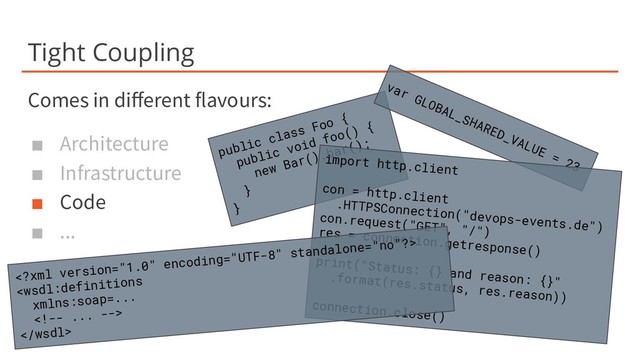 Tight Coupling
Comes in diﬀerent flavours:
■ Architecture
■ Infrastructure
■ Code
■ ...
public class Foo {
public void foo() {
new Bar().bar();
}
}
var GLOBAL_SHARED_VALUE = 23
import http.client
con = http.client
.HTTPSConnection("devops-events.de")
con.request("GET", "/")
res = connection.getresponse()
print("Status: {} and reason: {}"
.format(res.status, res.reason))
connection.close()



