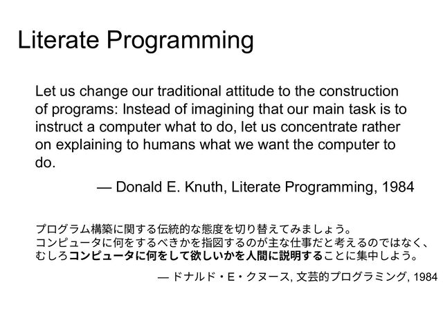 Let us change our traditional attitude to the construction
of programs: Instead of imagining that our main task is to
instruct a computer what to do, let us concentrate rather
on explaining to humans what we want the computer to
do.
— Donald E. Knuth, Literate Programming, 1984
プログラム構築に関する伝統的な態度を切り替えてみましょう。
コンピュータに何をするべきかを指図するのが主な仕事だと考えるのではなく、
むしろコンピュータに何をして欲しいかを⼈間に説明することに集中しよう。
— ドナルド・E・クヌース, ⽂芸的プログラミング, 1984
Literate Programming
