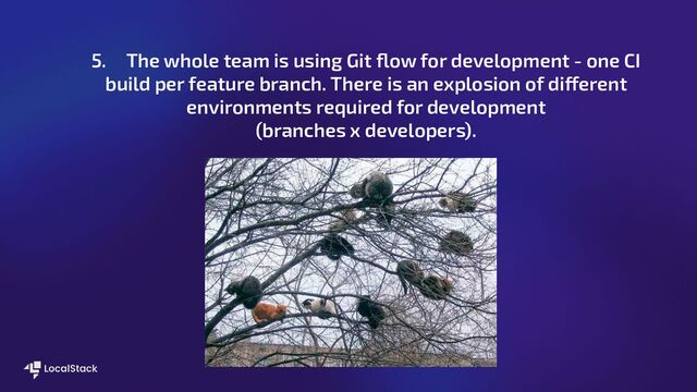 5. The whole team is using Git ﬂow for development - one CI
build per feature branch. There is an explosion of different
environments required for development
(branches x developers).
