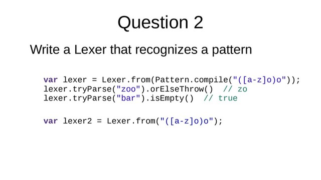 Question 2
Write a Lexer that recognizes a pattern
var lexer = Lexer.from(Pattern.compile("([a-z]o)o"));
lexer.tryParse("zoo").orElseThrow() // zo
lexer.tryParse("bar").isEmpty() // true
var lexer2 = Lexer.from("([a-z]o)o");
